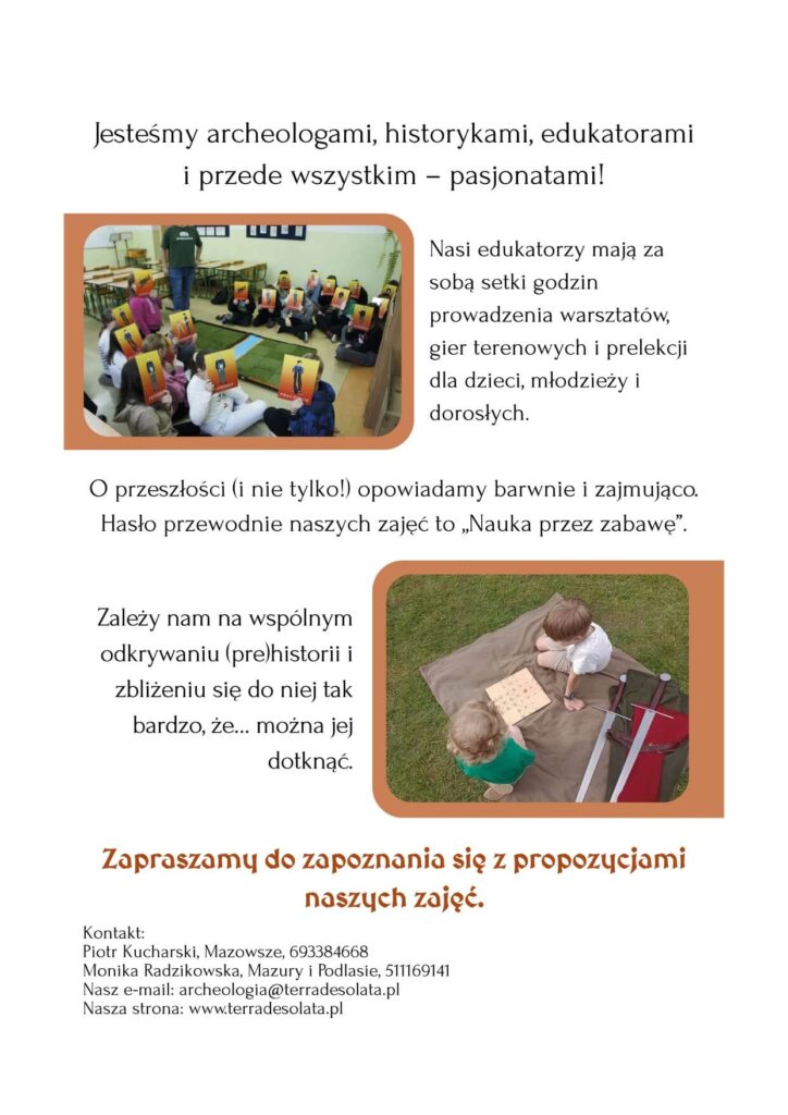 Pierwsza strona oferty. Tytuł: Jesteśmy archeologami, historykami, edukatorami i przede wszystkim- pasjonatami! Obok zdjęcia z gry planszowej napis: Nasi edukatorzy mają za sobą setki godzin prowadzenia warsztatów, gier terenowych iprelekcji dla dzieci, młodzieży i i dorosłych. O przeszłości (i nie tylko!) opowiadamy barwnie zajmująco. Hasło przewodnie naszych zajęć to „Nauka przez zabawę". obok zdjęcia z dziećmi grajacymi w planszówkę na trawie napis: Zależy nam na wspólnym odkrywaniu (pre)historii i zbliżeniu się do niej tak bardzo, ze... można jej dotknąć. Niżej: Zapraszamy do zapoznania się z propozycjami naszych zajęć. Kontakt: Piotr Kucharski, Mazowsze, Monika Radzikowska, Mazury Podlasie, dane kontaktowe
